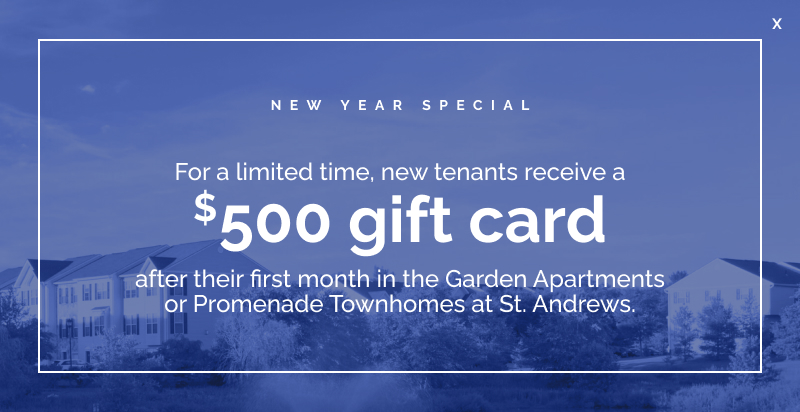 St Andrews Pop up New Year Special: For a limited time, new tenants receive a $500 gift card after their first month in the Garden Apartments or Promenade Townhomes at St. Andrews.